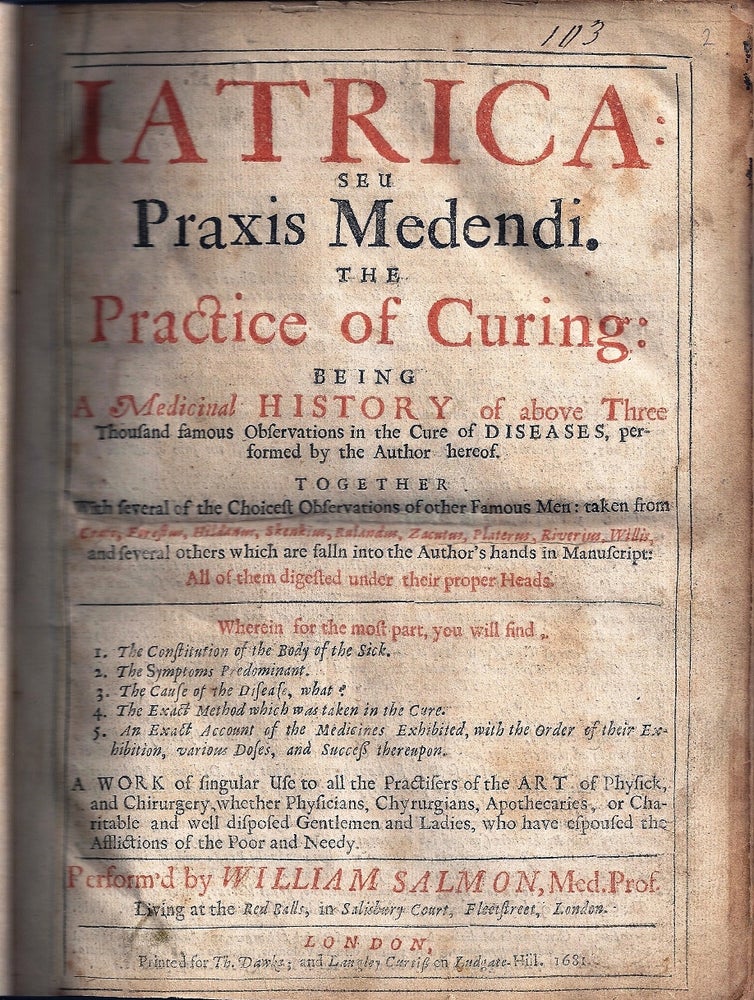 Item #011782 IATRICA: SEU PRAXIS MEDENDI. THE PRACTICE OF CURING BEING A MEDICINAL HISTORY OF MANY FAMOUS OBSERVATIONS IN THE CURE OF DISEASES, PERFORMED BY THE AUTHOR HEREOF. WHEREUNTO IS ADDED BY WAY OF SCHOLIA, A COMPLETE THEORY, OR METHOD OF PRECEPTS, WHEREIN THE NAMES, DEFINITIONS, KINDS, SIGNS, CAUSES, PROGNOSTICKS, AND VARIOUS WAIES OF CURE ARE METHODICALLY INSTITUTED, DIGESTED AND REDUCED TO VULGAR PRACTICE, TOGETHER WITH SEVERAL OF THE CHOICES OBSERVATIONS OF OTHER FAMOUS MEN. William SALMON.